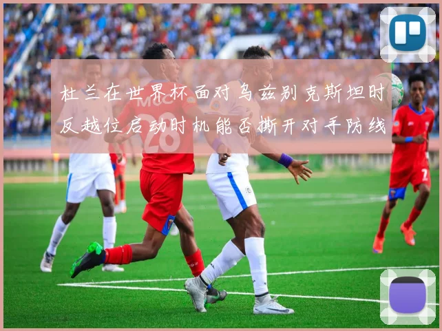 杜兰在世界杯面对乌兹别克斯坦时反越位启动时机能否撕开对手防线