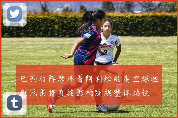 巴西对阵摩洛哥阿利松的高空球控制范围将直接影响防线整体站位