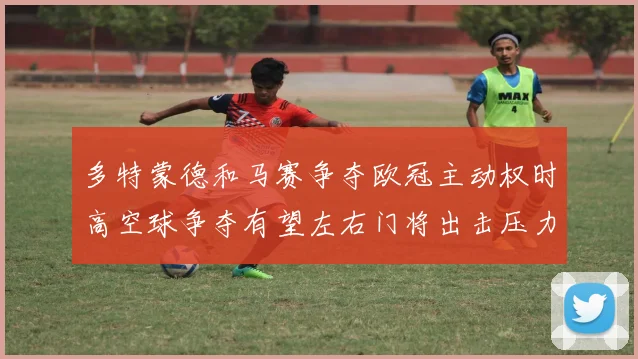 多特蒙德和马赛争夺欧冠主动权时高空球争夺有望左右门将出击压力