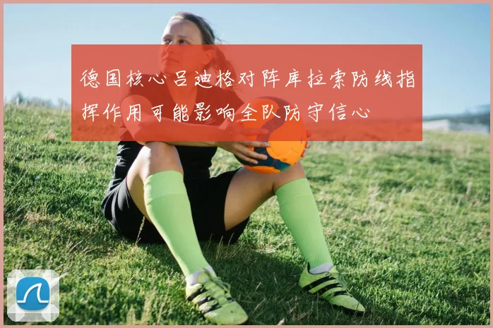 德国核心吕迪格对阵库拉索防线指挥作用可能影响全队防守信心