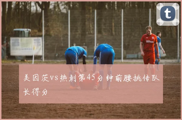 美因茨vs热刺第45分钟前腰挑传队长得分