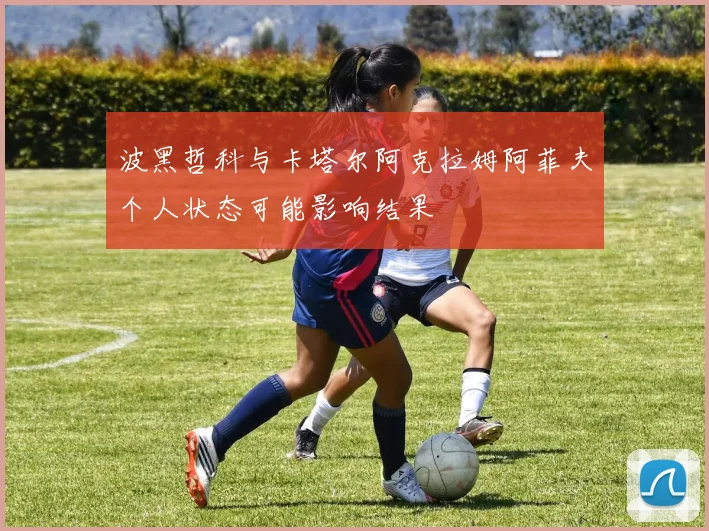 波黑哲科与卡塔尔阿克拉姆阿菲夫个人状态可能影响结果