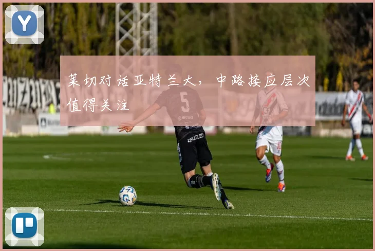 莱切对话亚特兰大，中路接应层次值得关注
