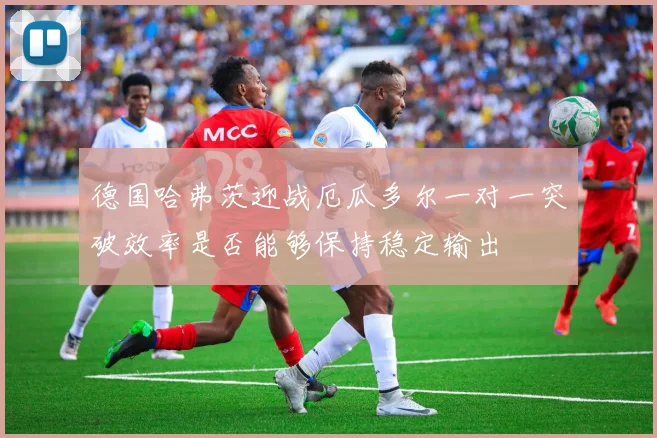德国哈弗茨迎战厄瓜多尔一对一突破效率是否能够保持稳定输出